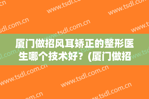 厦门做招风耳矫正的整形医生哪个技术好？(厦门做招风耳矫正的整形医生哪个技术好些)