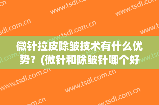 微针拉皮除皱技术有什么优势？(微针和除皱针哪个好)