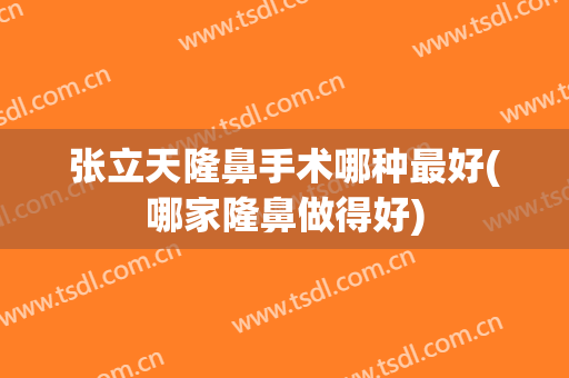 张立天隆鼻手术哪种最好(哪家隆鼻做得好)