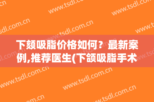 下颏吸脂价格如何?最新案例,推荐医生(下颌吸脂手术方法) 下颏吸脂价格如何?最新案例,推荐医生(下颌吸脂手术方法)