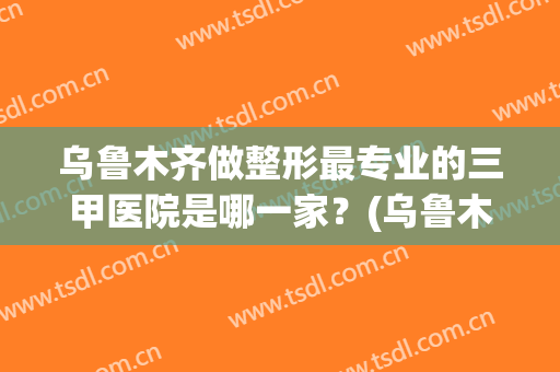 乌鲁木齐做整形最专业的三甲医院是哪一家？(乌鲁木齐三甲医院整形外科哪家强)