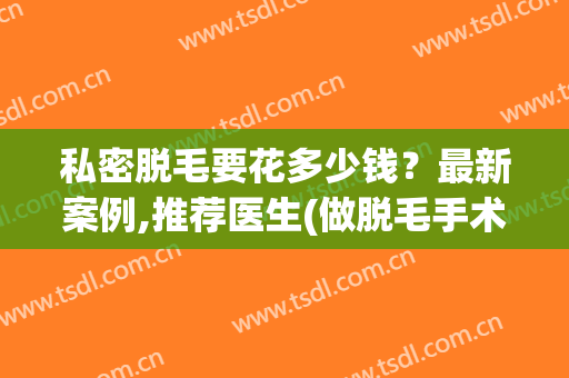 私密脱毛要花多少钱？最新案例,推荐医生(做脱毛手术一般多少钱)