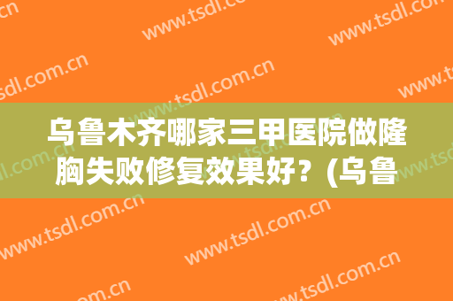 乌鲁木齐哪家三甲医院做隆胸失败修复效果好？(乌鲁木齐三甲医院整形)