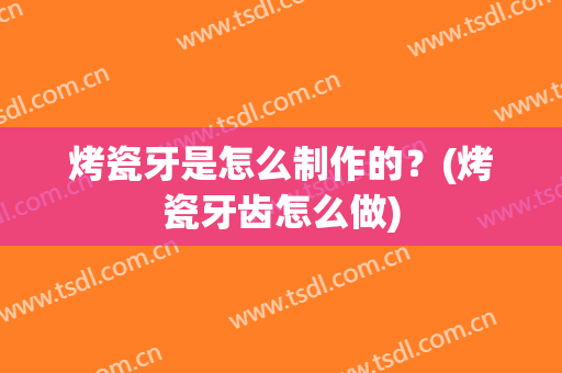 烤瓷牙是怎么制作的？(烤瓷牙齿怎么做)