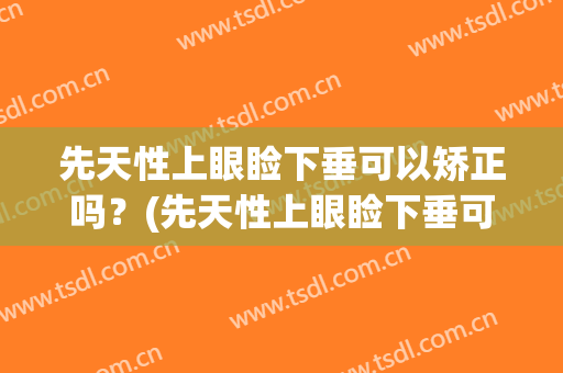 先天性上眼睑下垂可以矫正吗？(先天性上眼睑下垂可以矫正吗多少钱)