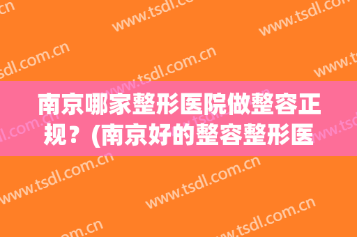 南京哪家整形医院做整容正规？(南京好的整容整形医院)