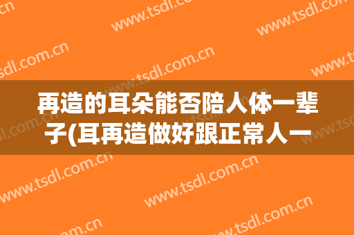 再造的耳朵能否陪人体一辈子(耳再造做好跟正常人一样的吗)