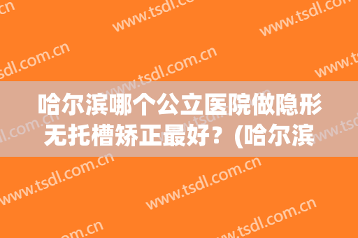 哈尔滨哪个公立医院做隐形无托槽矫正最好？(哈尔滨哪个公立医院做隐形无托槽矫正最好的)