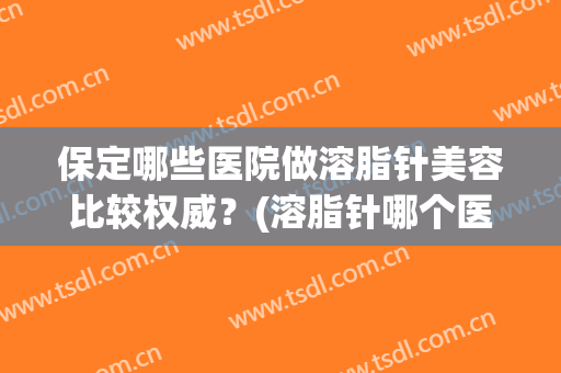 保定哪些医院做溶脂针美容比较权威?(溶脂针哪个医院好) 保定哪些医院做溶脂针美容比较权威?(溶脂针哪个医院好)