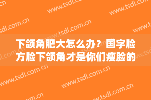 下颌角肥大怎么办？国字脸方脸下颌角才是你们瘦脸的重点(圆脸下颌角大)