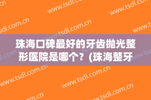 珠海口碑最好的牙齿抛光整形医院是哪个？(珠海整牙比较好的医院)