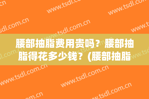 腰部抽脂费用贵吗？腰部抽脂得花多少钱？(腰部抽脂费用贵吗?腰部抽脂得花多少钱一次)