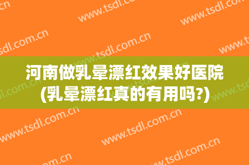 河南做乳晕漂红效果好医院(乳晕漂红真的有用吗?)