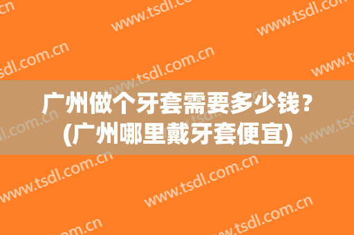 广州做个牙套需要多少钱？(广州哪里戴牙套便宜)