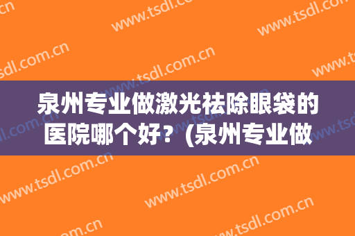 泉州专业做激光祛除眼袋的医院哪个好？(泉州专业做激光祛除眼袋的医院哪个好一点)