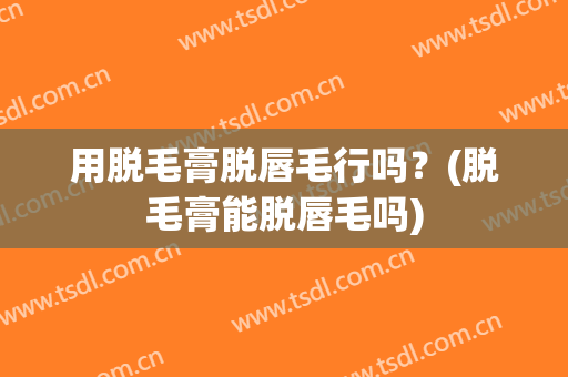 用脱毛膏脱唇毛行吗？(脱毛膏能脱唇毛吗)