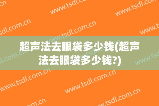 超声法去眼袋多少钱(超声法去眼袋多少钱?)