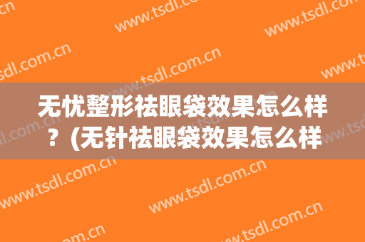 无忧整形祛眼袋效果怎么样？(无针祛眼袋效果怎么样)