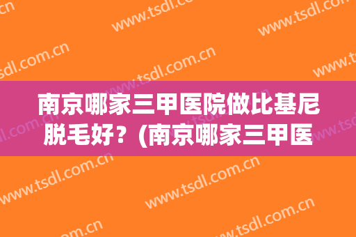 南京哪家三甲医院做比基尼脱毛好？(南京哪家三甲医院做比基尼脱毛好呢)