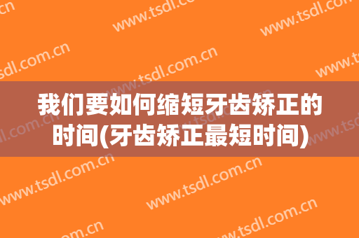 我们要如何缩短牙齿矫正的时间(牙齿矫正最短时间)