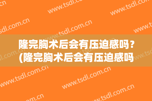 隆完胸术后会有压迫感吗？(隆完胸术后会有压迫感吗知乎)