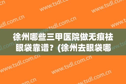 徐州哪些三甲医院做无痕祛眼袋靠谱？(徐州去眼袋哪个医院好)