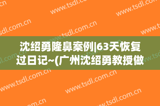 沈绍勇隆鼻案例|63天恢复过日记~(广州沈绍勇教授做鼻子怎么样)
