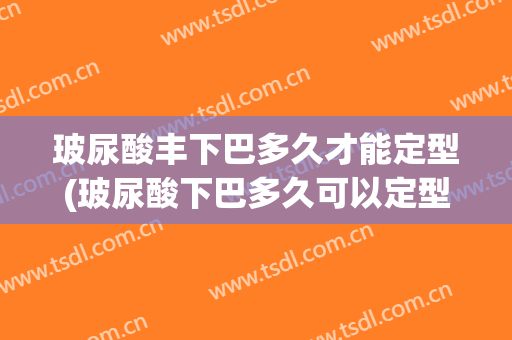 玻尿酸丰下巴多久才能定型(玻尿酸下巴多久可以定型)
