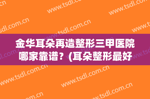 金华耳朵再造整形三甲医院哪家靠谱?(耳朵整形最好医院) 金华耳朵再造整形三甲医院哪家靠谱?(耳朵整形最好医院)