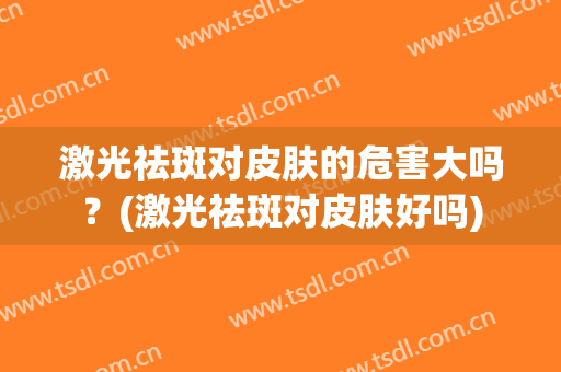 激光祛斑对皮肤的危害大吗？(激光祛斑对皮肤好吗)
