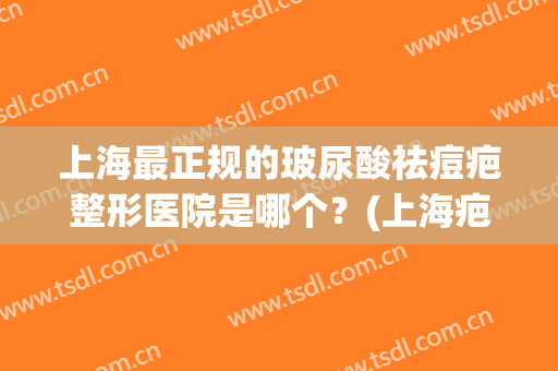 上海最正规的玻尿酸祛痘疤整形医院是哪个？(上海疤痕整形医院哪家最好)