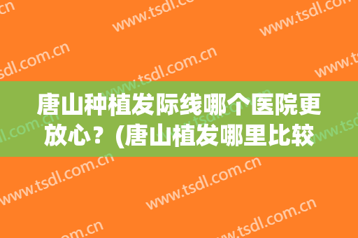 唐山种植发际线哪个医院更放心？(唐山植发哪里比较好)