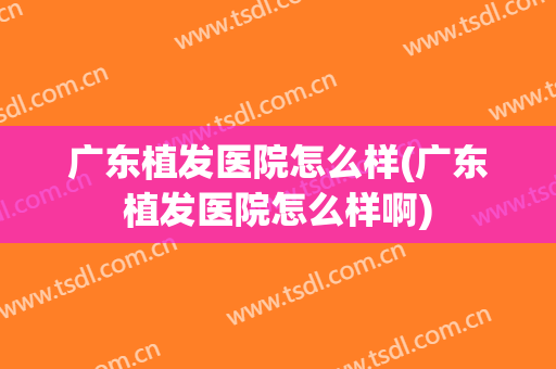 广东植发医院怎么样(广东植发医院怎么样啊)