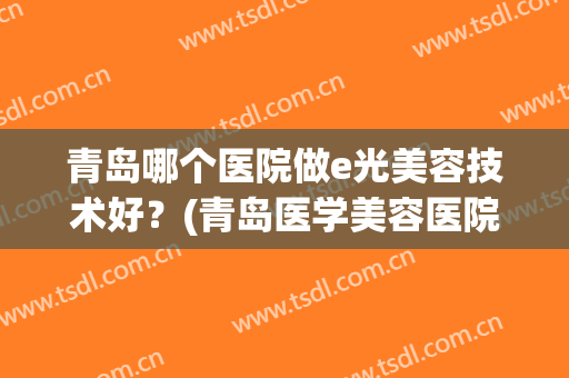青岛哪个医院做e光美容技术好？(青岛医学美容医院哪个好)