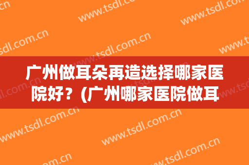 广州做耳朵再造选择哪家医院好？(广州哪家医院做耳朵矫正)