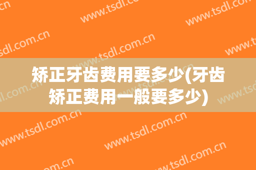 矫正牙齿费用要多少(牙齿矫正费用一般要多少)