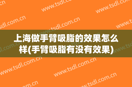 上海做手臂吸脂的效果怎么样(手臂吸脂有没有效果)