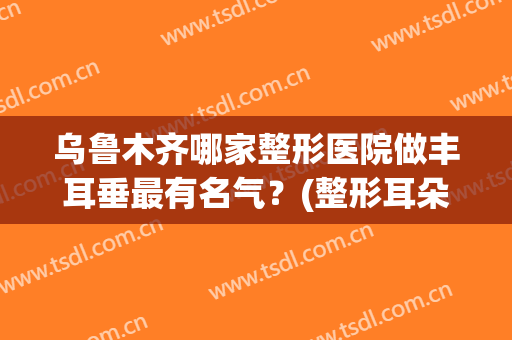 乌鲁木齐哪家整形医院做丰耳垂最有名气？(整形耳朵那家好)