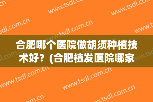 合肥哪个医院做胡须种植技术好？(合肥植发医院哪家医技术好)