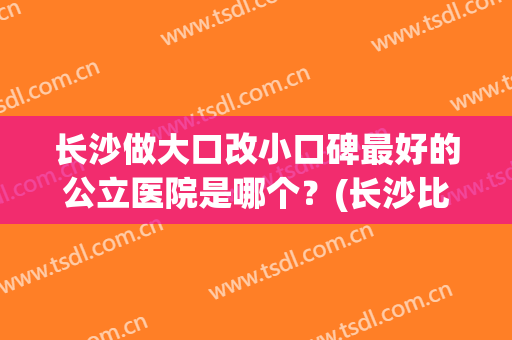 长沙做大口改小口碑最好的公立医院是哪个？(长沙比较有良心的医院)