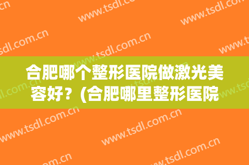 合肥哪个整形医院做激光美容好？(合肥哪里整形医院好)