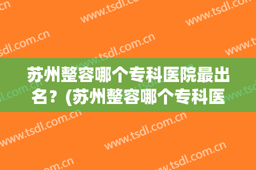 苏州整容哪个专科医院最出名？(苏州整容哪个专科医院最出名的)
