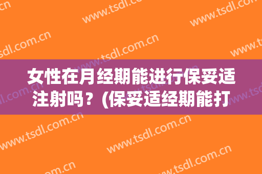 女性在月经期能进行保妥适注射吗？(保妥适经期能打吗)