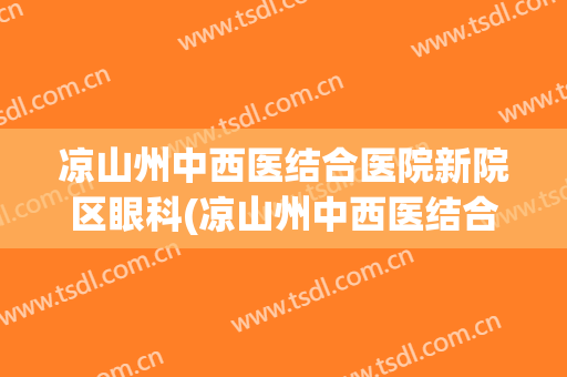 凉山州中西医结合医院新院区眼科(凉山州中西医结合医院新院区眼科医生)