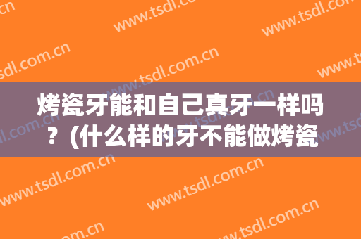烤瓷牙能和自己真牙一样吗？(什么样的牙不能做烤瓷牙)