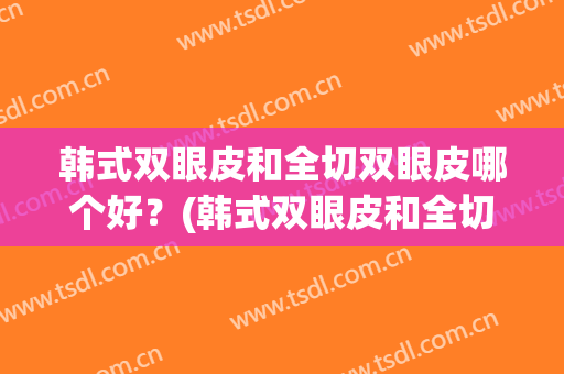 韩式双眼皮和全切双眼皮哪个好？(韩式双眼皮和全切双眼皮哪个效果好)