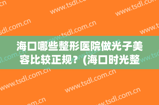 海口哪些整形医院做光子美容比较正规？(海口时光整形医院怎么样)