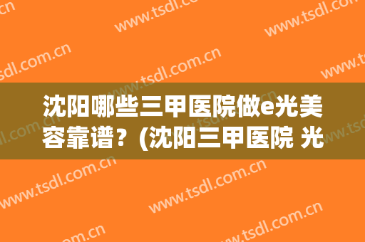 沈阳哪些三甲医院做e光美容靠谱？(沈阳三甲医院 光子嫩肤)