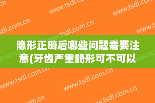 隐形正畸后哪些问题需要注意(牙齿严重畸形可不可以做隐形矫正)