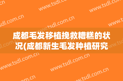 成都毛发移植挽救糟糕的状况(成都新生毛发种植研究院怎么样)